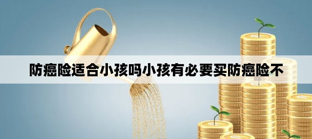 防癌险适合小孩吗小孩有必要买防癌险不