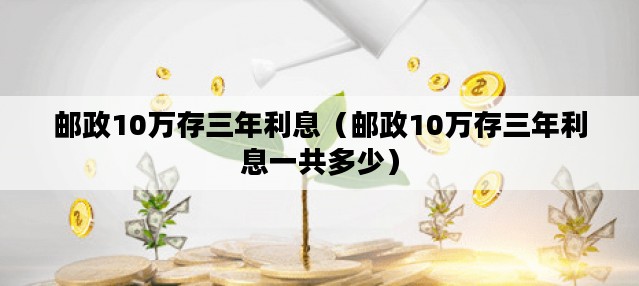 邮政10万存三年利息（邮政10万存三年利息一共多少）