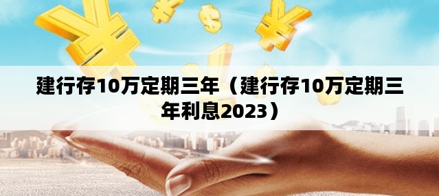 建行存10万定期三年（建行存10万定期三年利息2023）