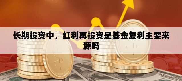 长期投资中，红利再投资是基金复利主要来源吗